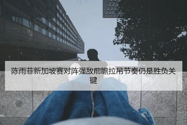 陈雨菲新加坡赛对阵强敌前瞻拉吊节奏仍是胜负关键