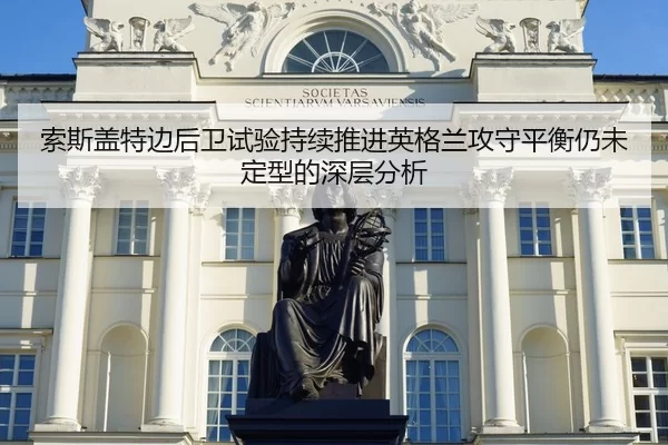 索斯盖特边后卫试验持续推进英格兰攻守平衡仍未定型的深层分析