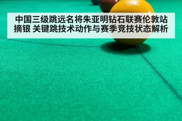 中国三级跳远名将朱亚明钻石联赛伦敦站摘银 关键跳技术动作与赛季竞技状态解析