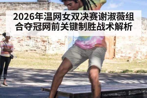 2026年温网女双决赛谢淑薇组合夺冠网前关键制胜战术解析