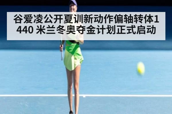 谷爱凌公开夏训新动作偏轴转体1440 米兰冬奥夺金计划正式启动