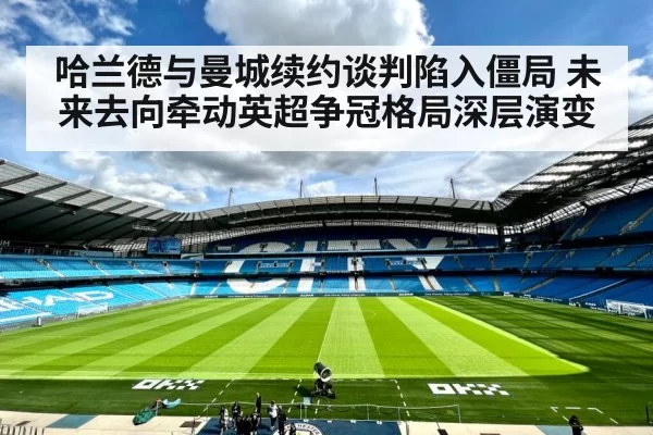 哈兰德与曼城续约谈判陷入僵局 未来去向牵动英超争冠格局深层演变