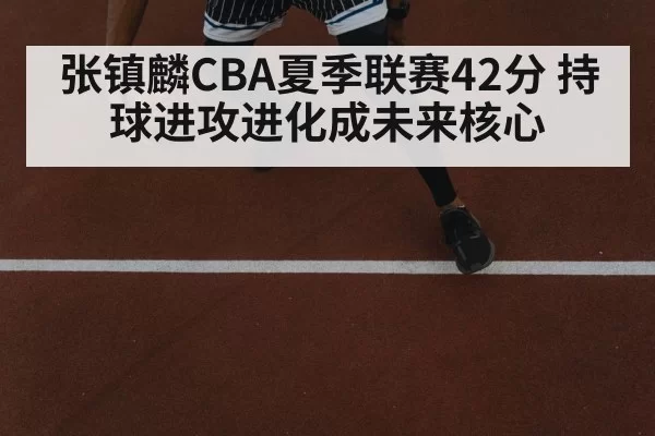 张镇麟CBA夏季联赛42分 持球进攻进化成未来核心