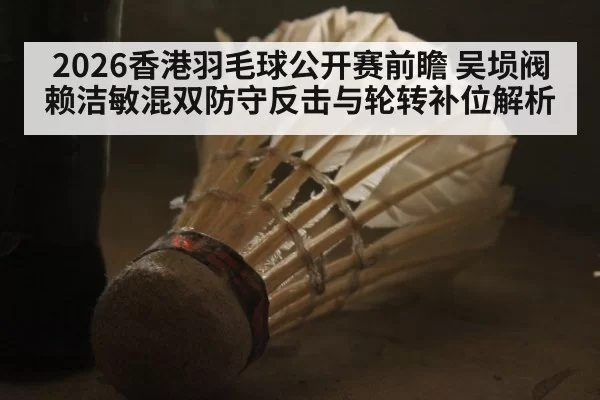 2026香港羽毛球公开赛前瞻 吴埙阀赖洁敏混双防守反击与轮转补位解析